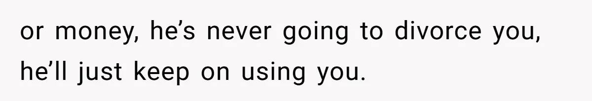 or money, he’s never going to divorce you, he’ll just keep on using you.