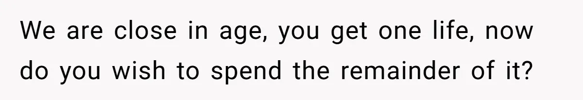 We are close in age, you get one life, now do you wish to spend the remainder of it?