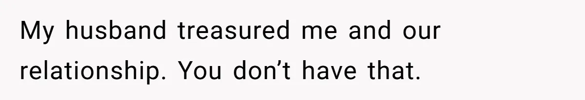 My husband treasured me and our relationship. You don’t have that.