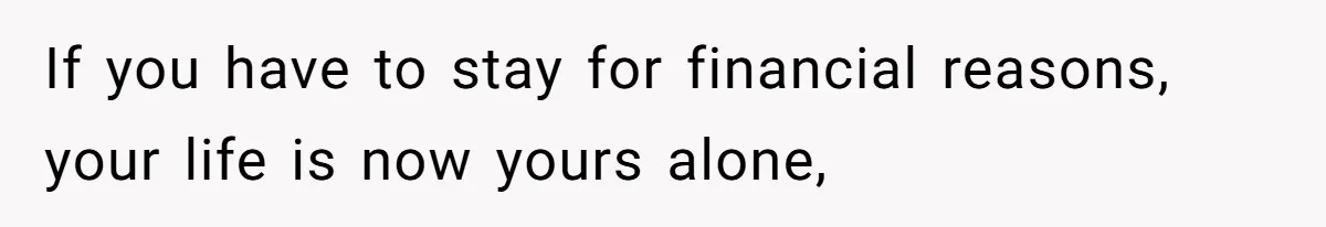 If you have to stay for financial reasons, your life is now yours alone,