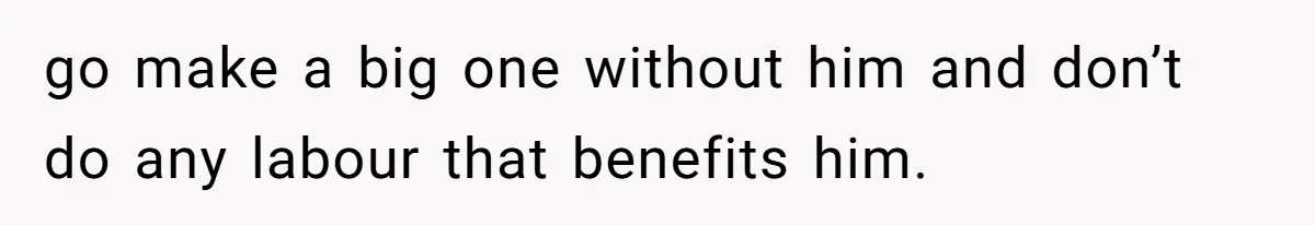go make a big one without him and don’t do any labour that benefits him.