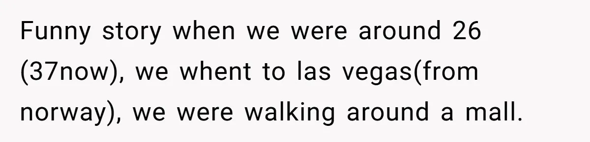 Funny story when we were around 26 (37now), we whent to las vegas(from norway), we were walking around a mall.