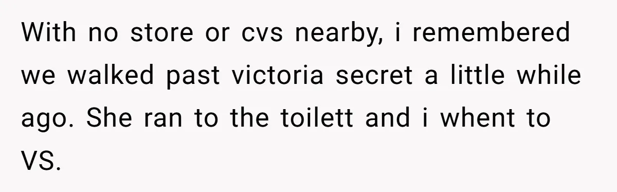 With no store or cvs nearby, i remembered we walked past victoria secret a little while ago. She ran to the toilett and i whent to VS.