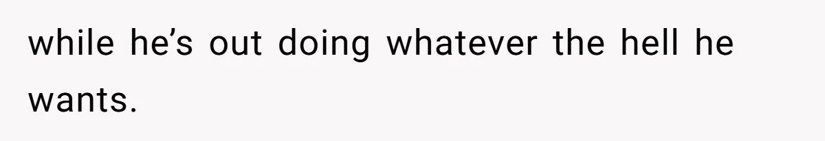 while he’s out doing whatever the hell he wants.
