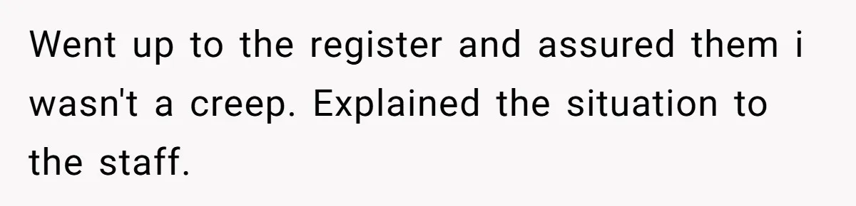 Went up to the register and assured them i wasn't a creep. Explained the situation to the staff.