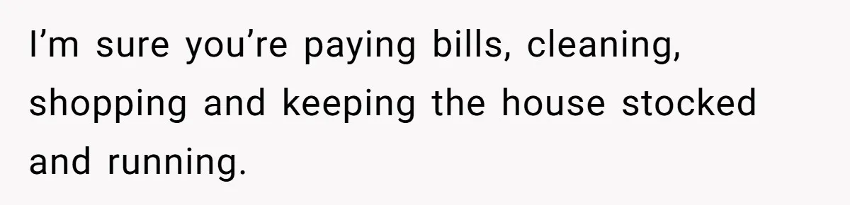 I’m sure you’re paying bills, cleaning, shopping and keeping the house stocked and running.