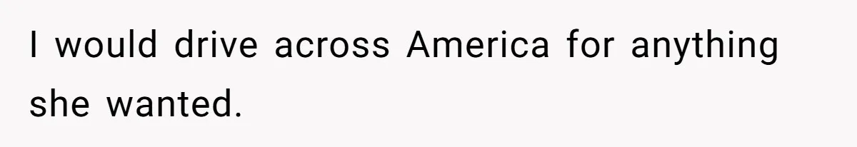 I would drive across America for anything she wanted.
