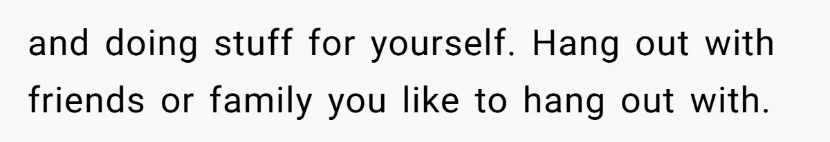and doing stuff for yourself. Hang out with friends or family you like to hang out with.