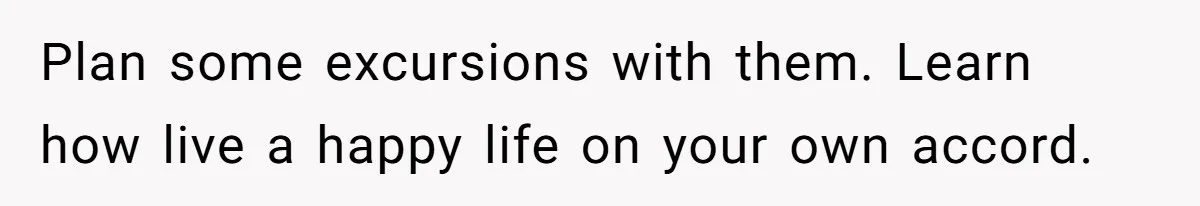 Plan some excursions with them. Learn how live a happy life on your own accord.