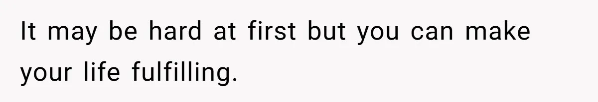 It may be hard at first but you can make your life fulfilling.