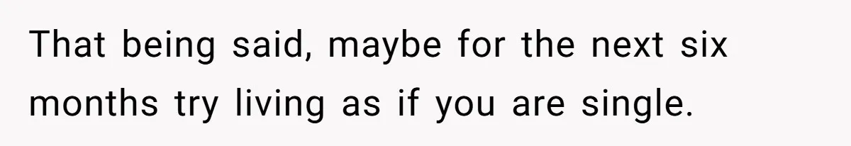 That being said, maybe for the next six months try living as if you are single.