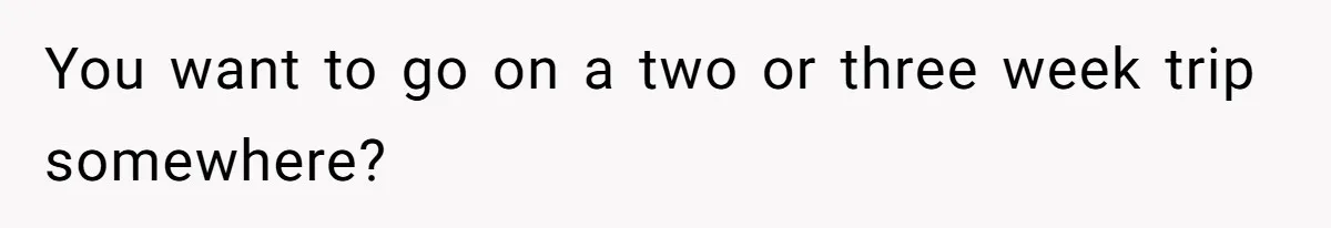 You want to go on a two or three week trip somewhere?