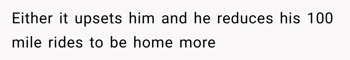 Either it upsets him and he reduces his 100 mile rides to be home more