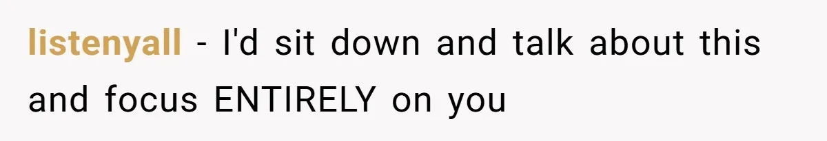listenyall − I'd sit down and talk about this and focus ENTIRELY on you