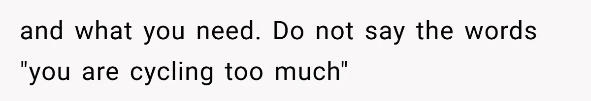 and what you need. Do not say the words "you are cycling too much"