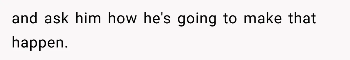 and ask him how he's going to make that happen.