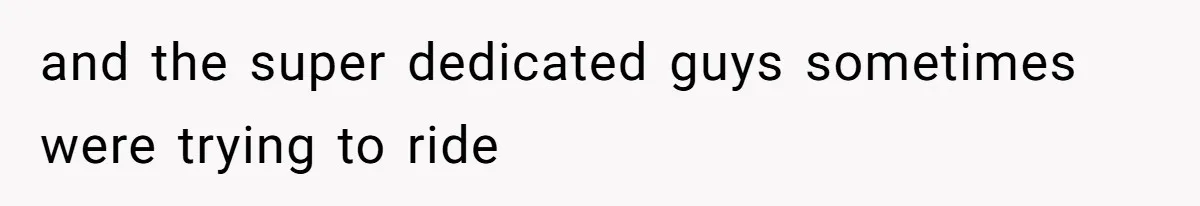 and the super dedicated guys sometimes were trying to ride