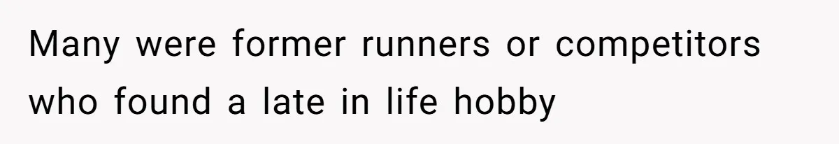 Many were former runners or competitors who found a late in life hobby