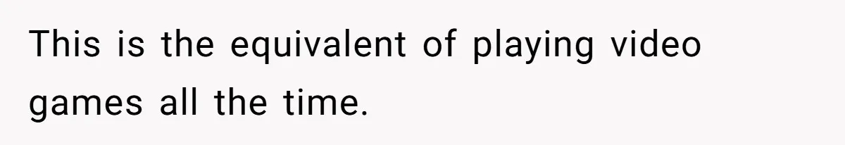 This is the equivalent of playing video games all the time.