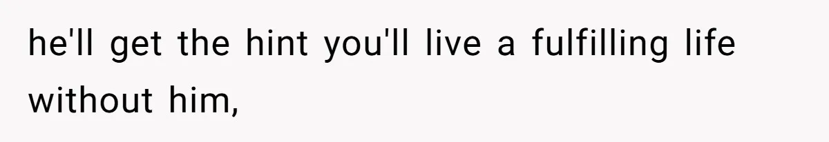 he'll get the hint you'll live a fulfilling life without him,