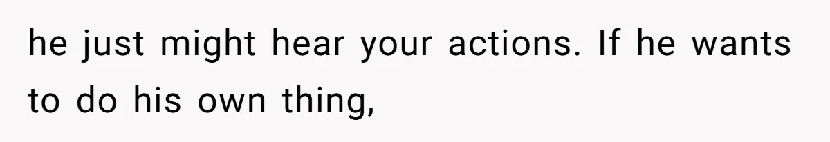 he just might hear your actions. If he wants to do his own thing,