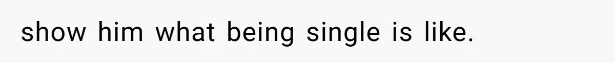 show him what being single is like.