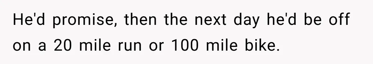 He'd promise, then the next day he'd be off on a 20 mile run or 100 mile bike.