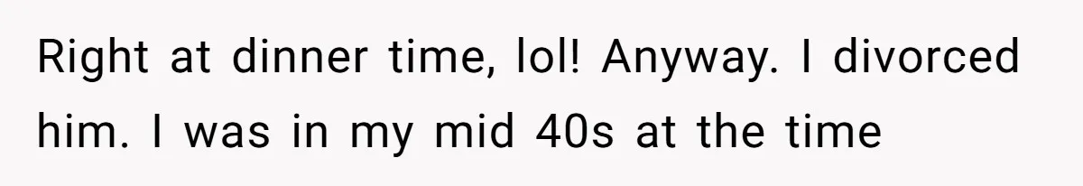 Right at dinner time, lol! Anyway. I divorced him. I was in my mid 40s at the time