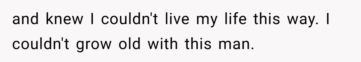and knew I couldn't live my life this way. I couldn't grow old with this man.