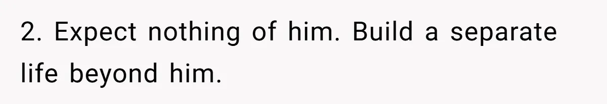 2. Expect nothing of him. Build a separate life beyond him.
