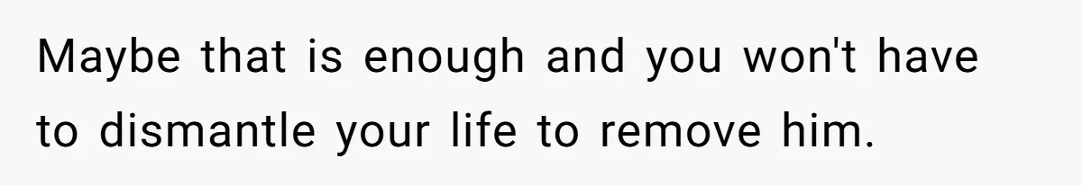 Maybe that is enough and you won't have to dismantle your life to remove him.