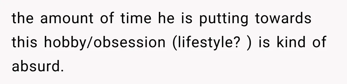 the amount of time he is putting towards this hobby/obsession (lifestyle? ) is kind of absurd.
