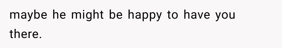 maybe he might be happy to have you there.