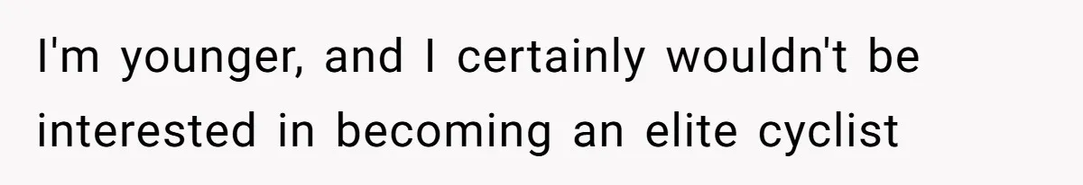 I'm younger, and I certainly wouldn't be interested in becoming an elite cyclist