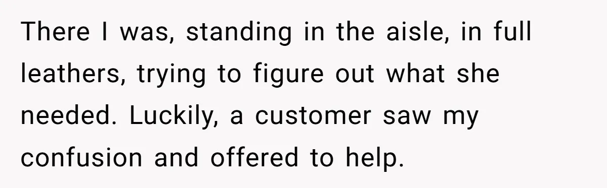 There I was, standing in the aisle, in full leathers, trying to figure out what she needed. Luckily, a customer saw my confusion and offered to help.