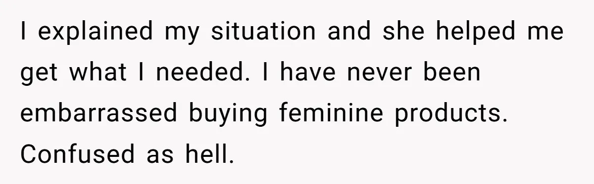 I explained my situation and she helped me get what I needed. I have never been embarrassed buying feminine products. Confused as hell.