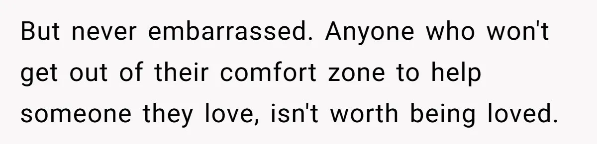 But never embarrassed. Anyone who won't get out of their comfort zone to help someone they love, isn't worth being loved.