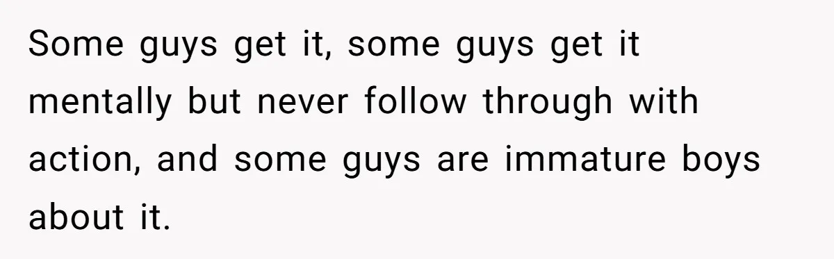 Some guys get it, some guys get it mentally but never follow through with action, and some guys are immature boys about it.