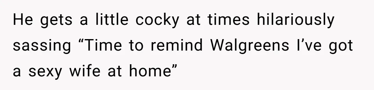 He gets a little cocky at times hilariously sassing “Time to remind Walgreens I’ve got a sexy wife at home”