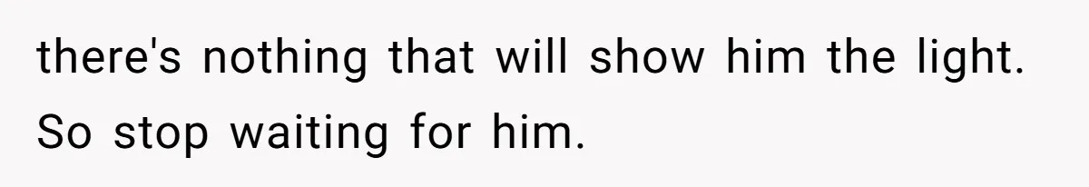 there's nothing that will show him the light. So stop waiting for him.
