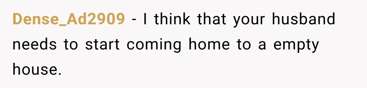 Dense_Ad2909 − I think that your husband needs to start coming home to a empty house.