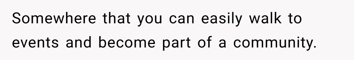 Somewhere that you can easily walk to events and become part of a community.