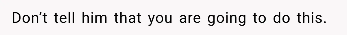 Don’t tell him that you are going to do this.