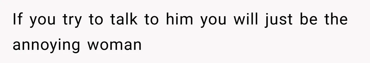 If you try to talk to him you will just be the annoying woman