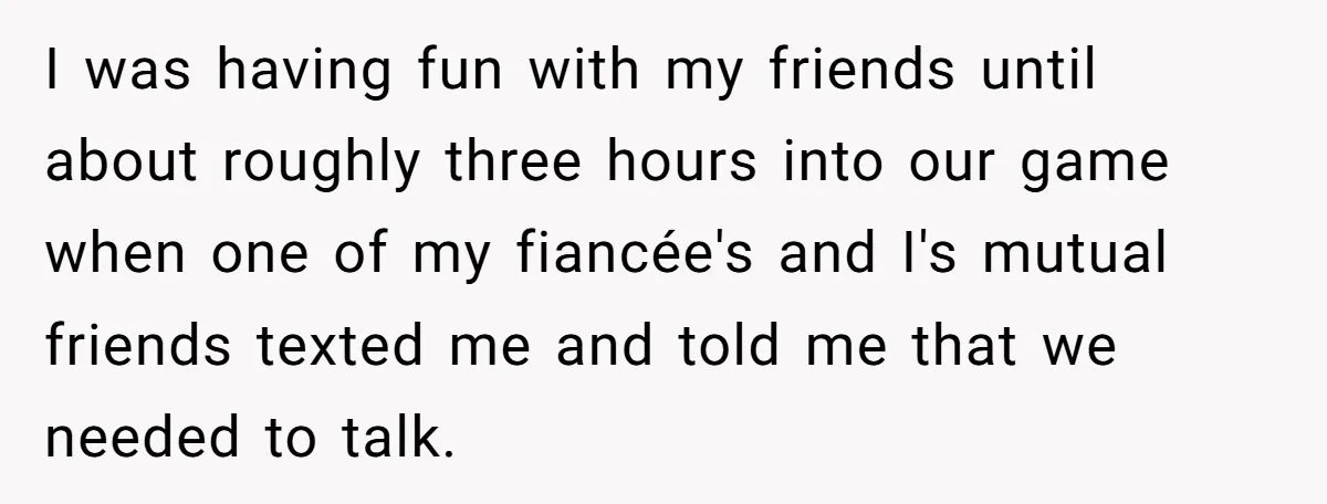 I was having fun with my friends until about roughly three hours into our game when one of my fiancée's and I's mutual friends texted me and told me that...