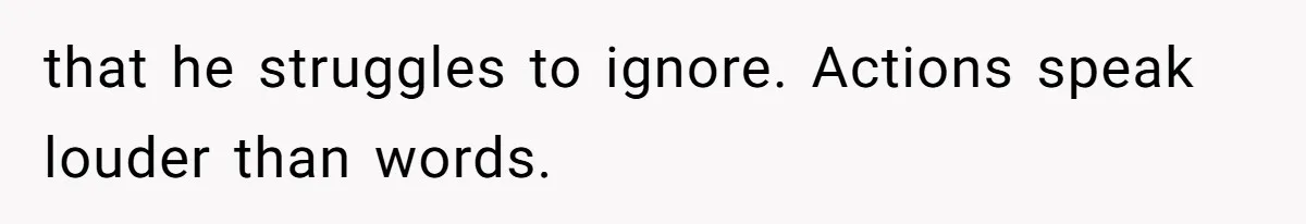 that he struggles to ignore. Actions speak louder than words.