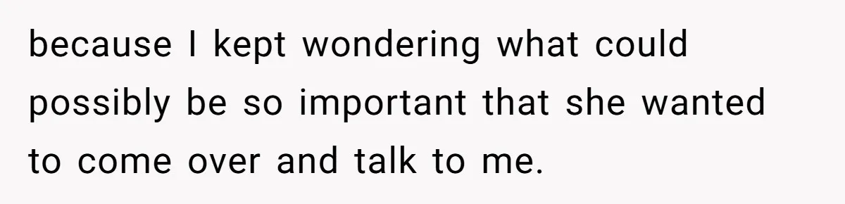 because I kept wondering what could possibly be so important that she wanted to come over and talk to me.