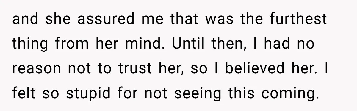and she assured me that was the furthest thing from her mind. Until then, I had no reason not to trust her, so I believed her. I felt so stupid...