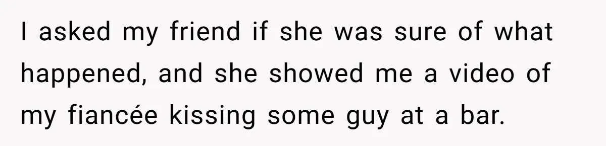 I asked my friend if she was sure of what happened, and she showed me a video of my fiancée kissing some guy at a bar.