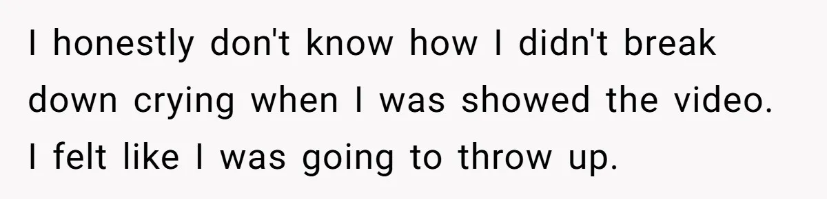 I honestly don't know how I didn't break down crying when I was showed the video. I felt like I was going to throw up.